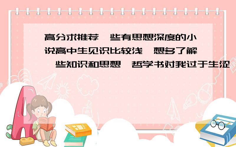 高分求推荐一些有思想深度的小说高中生见识比较浅,想多了解一些知识和思想,哲学书对我过于生涩,当代小说实在是肤浅,我是真心希望读一些好书,最好是名家经典.必读的名著基本都看过了,