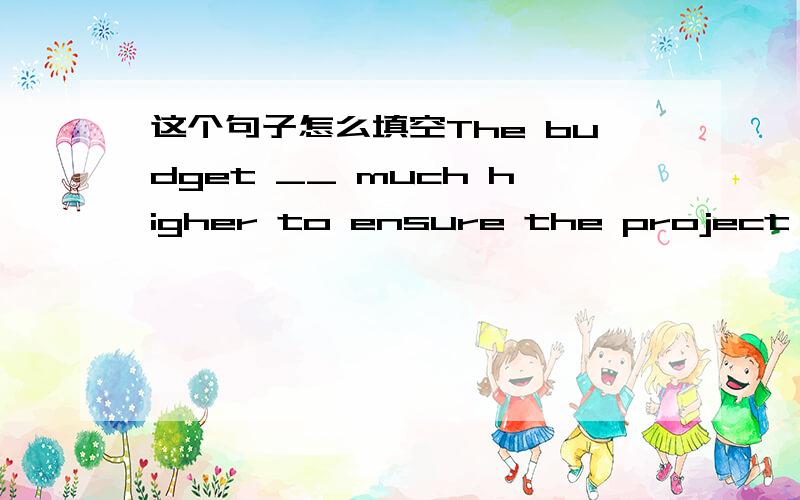 这个句子怎么填空The budget __ much higher to ensure the project can be finished in time.A Should have been B Had to be C was been D could to be