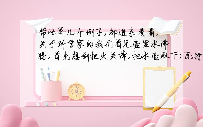 帮忙举几个例子,都进来看看,关于科学家的我们看见壶里水沸腾,首先想到把火关掉,把水壶取下；瓦特看见壶里的水开了,探索其奥秘,发明蒸汽机我们被苹果砸了的时候会骂一句：见鬼,咋这么