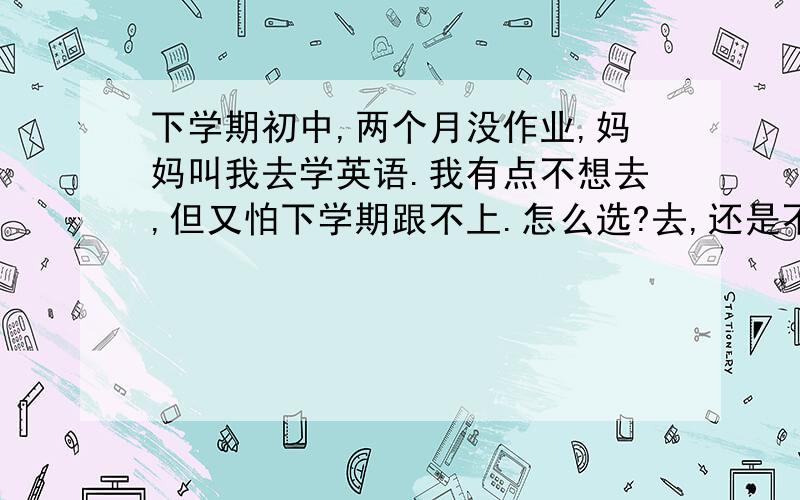 下学期初中,两个月没作业,妈妈叫我去学英语.我有点不想去,但又怕下学期跟不上.怎么选?去,还是不去?