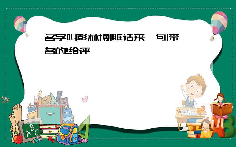 名字叫彭林博!脏话来一句!带名的!给评