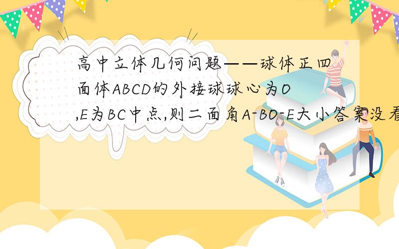 高中立体几何问题——球体正四面体ABCD的外接球球心为O,E为BC中点,则二面角A-BO-E大小答案没看明白,能做个图吗为什么A-BO-E的大小与A-BO-C的相等,为什么是外接球球心,就有BO垂直于ACD