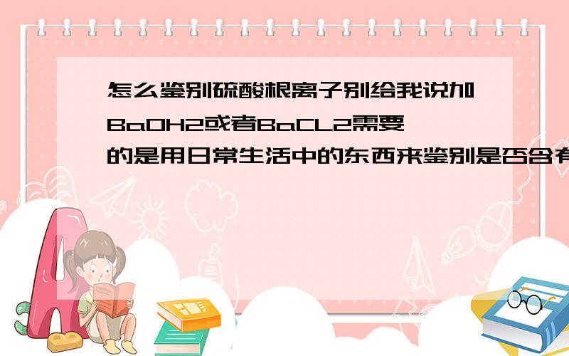 怎么鉴别硫酸根离子别给我说加BaOH2或者BaCL2需要的是用日常生活中的东西来鉴别是否含有硫酸根离子别说那种难弄到的!也别太贵