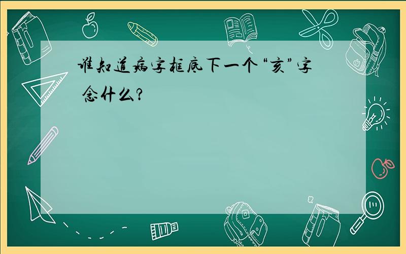 谁知道病字框底下一个“亥”字 念什么?