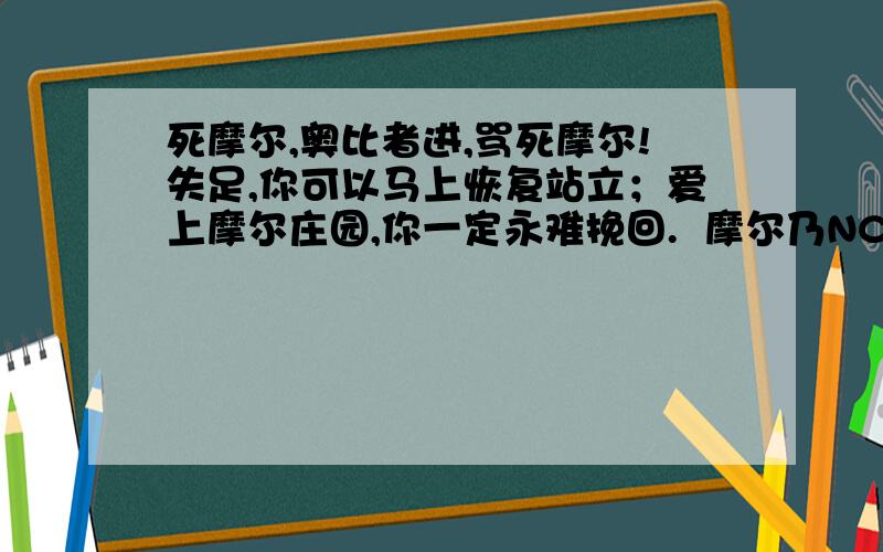 死摩尔,奥比者进,骂死摩尔!失足,你可以马上恢复站立；爱上摩尔庄园,你一定永难挽回.  摩尔乃NC,玩者乃死逼  你若爱上了摩尔庄园,你就得准备好去疯人院接受治疗.  一个能杀死摩尔的人,才