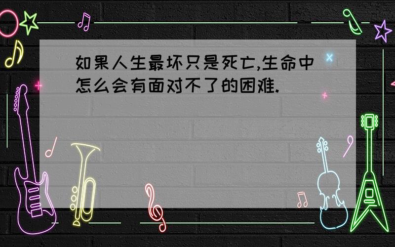 如果人生最坏只是死亡,生命中怎么会有面对不了的困难.