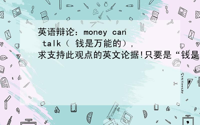 英语辩论：money can talk（ 钱是万能的）,求支持此观点的英文论据!只要是“钱是比较有用”的观点就可以啊！！！英文的！！坐等（11月5日15:49）  高手在哪里？？