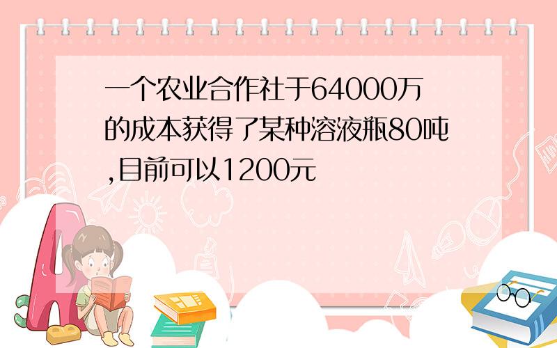 一个农业合作社于64000万的成本获得了某种溶液瓶80吨,目前可以1200元��