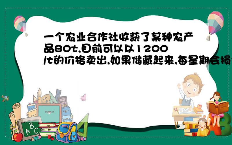 一个农业合作社收获了某种农产品80t,目前可以以1200/t的价格卖出,如果储藏起来,每星期会损失2t,且每星期要付各种费用1600元,但每星期每t价格上涨200元,储藏多少个星期农产品可以获利176000元