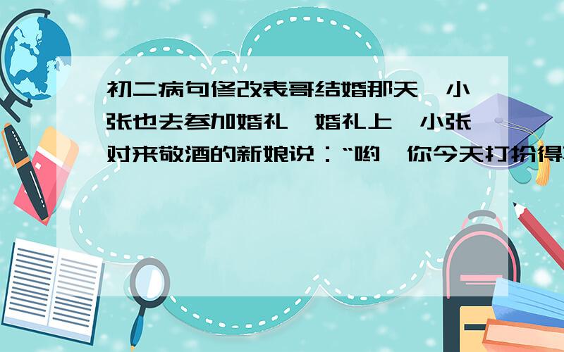 初二病句修改表哥结婚那天,小张也去参加婚礼,婚礼上,小张对来敬酒的新娘说：“哟,你今天打扮得真够漂亮,真是面目全非啊!”新娘听了很不高兴.小张意识到自己说的不好,赶紧弥补,走到新