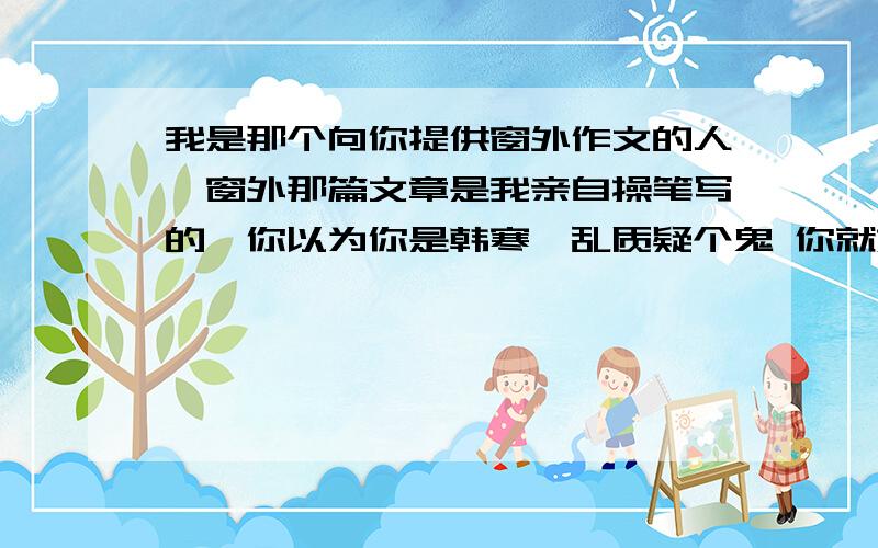 我是那个向你提供窗外作文的人,窗外那篇文章是我亲自操笔写的,你以为你是韩寒,乱质疑个鬼 你就嫉妒吧有个人求作文我把我的发上去了，结果他采纳了，不说声谢谢还说我不是我自己写的