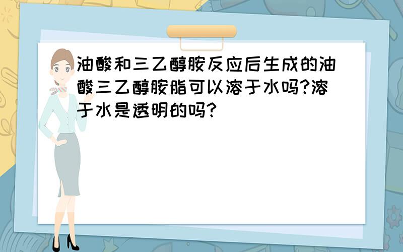 油酸和三乙醇胺反应后生成的油酸三乙醇胺脂可以溶于水吗?溶于水是透明的吗?