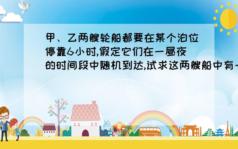 甲、乙两艘轮船都要在某个泊位停靠6小时,假定它们在一昼夜的时间段中随机到达,试求这两艘船中有一艘...甲、乙两艘轮船都要在某个泊位停靠6小时,假定它们在一昼夜的时间段中随机到达,