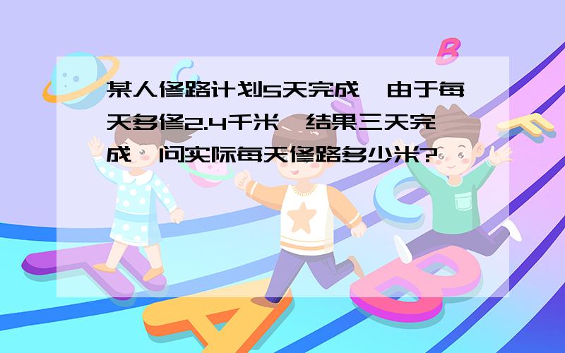 某人修路计划5天完成,由于每天多修2.4千米,结果三天完成,问实际每天修路多少米?