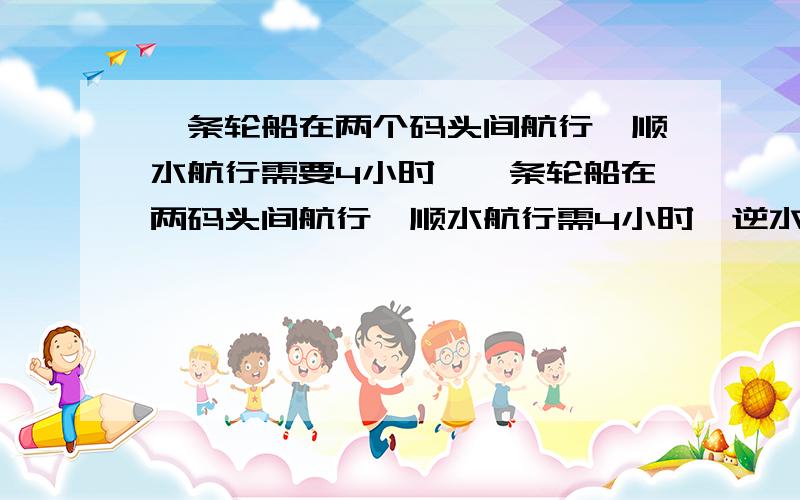 一条轮船在两个码头间航行,顺水航行需要4小时,一条轮船在两码头间航行,顺水航行需4小时,逆水行驶需5小时.水速是2千米、轮船在静水的速度是多少?两个码头间的距离是多少?