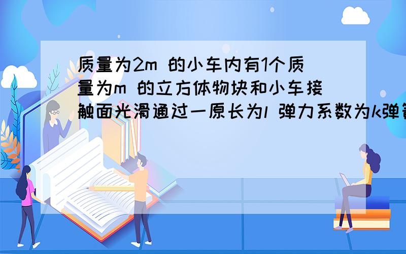 质量为2m 的小车内有1个质量为m 的立方体物块和小车接触面光滑通过一原长为l 弹力系数为k弹簧与小车前板相连.现小车以初速度v 在水平光滑面上向前运动,物块初速度为0.请详细分析小车和