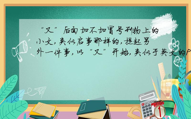 “又”后面加不加冒号刊物上的小文,类似启事那样的,提起另外一件事,以“又”开始,类似于英文的PS,又的后面加冒号么?下面哪个对?1__又：近期……2__又近期……