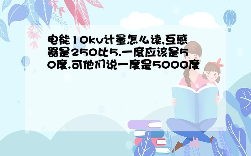 电能10kv计量怎么读,互感器是250比5.一度应该是50度.可他们说一度是5000度