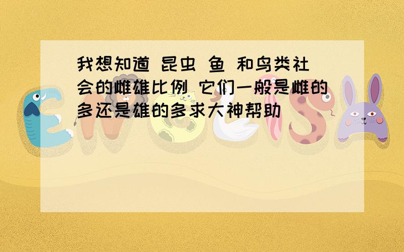 我想知道 昆虫 鱼 和鸟类社会的雌雄比例 它们一般是雌的多还是雄的多求大神帮助