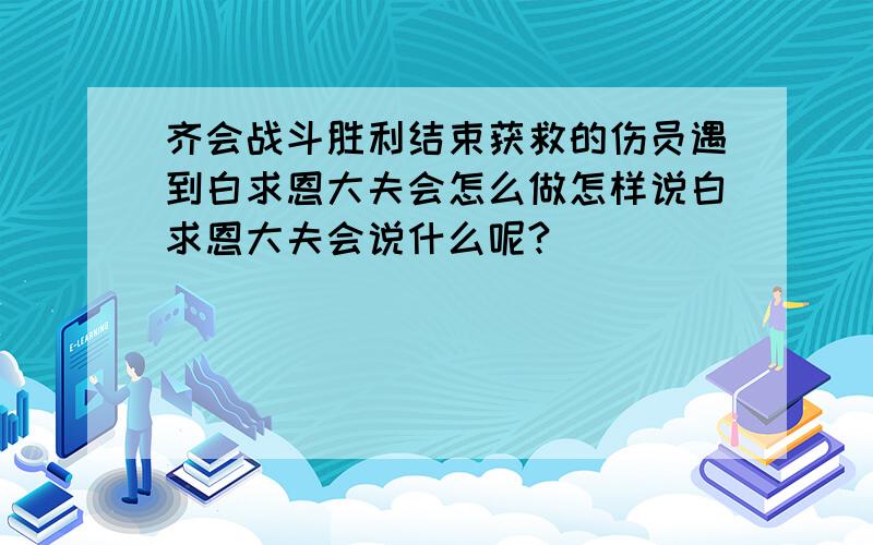 齐会战斗胜利结束获救的伤员遇到白求恩大夫会怎么做怎样说白求恩大夫会说什么呢?