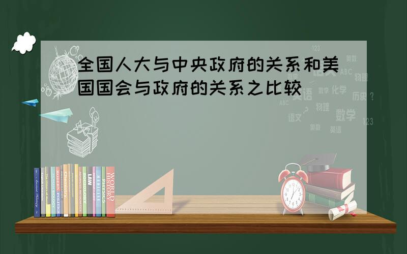 全国人大与中央政府的关系和美国国会与政府的关系之比较