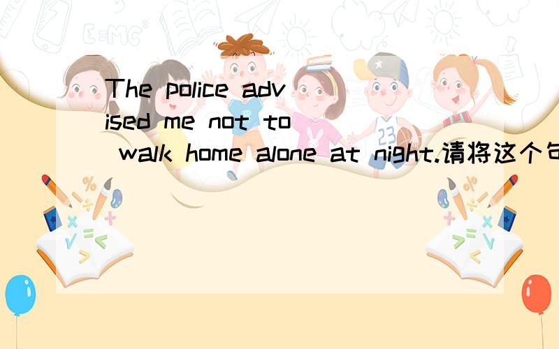 The police advised me not to walk home alone at night.请将这个句子改成同义句要求格式：The police ___ me ___ ___ home alone at night.