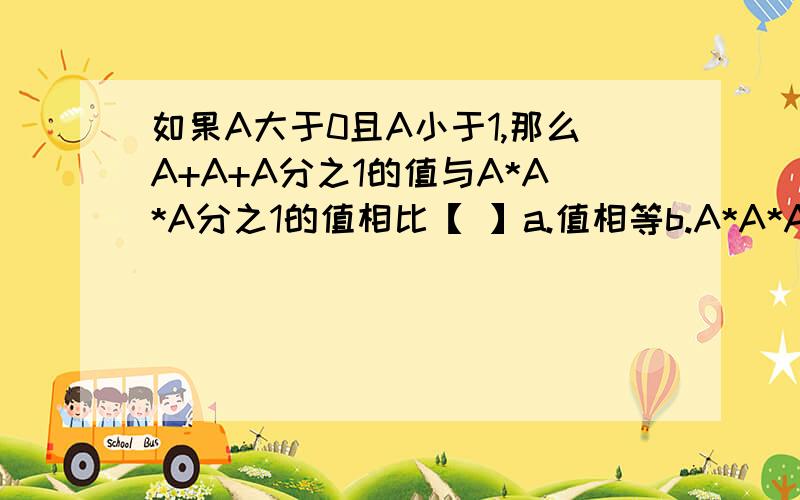 如果A大于0且A小于1,那么A+A+A分之1的值与A*A*A分之1的值相比【 】a.值相等b.A*A*A分之1的值大c.A+A+A分之1的值大d.无法比较