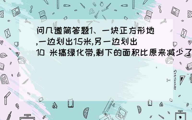 问几道简答题1、一块正方形地,一边划出15米,另一边划出10 米搞绿化带,剩下的面积比原来减少了1750平方米 求这块地原来的面积2、甲乙两人,甲的钱是乙的3倍,若乙给甲6元,那么甲的钱就是乙