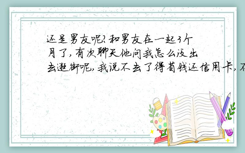 还是男友呢?和男友在一起3个月了,有次聊天他问我怎么没出去逛街呢,我说不去了得省钱还信用卡,不能再刷了（我这话说的是真心话）,他就说我知道过日子了,然后他就说他也欠了好多卡债,