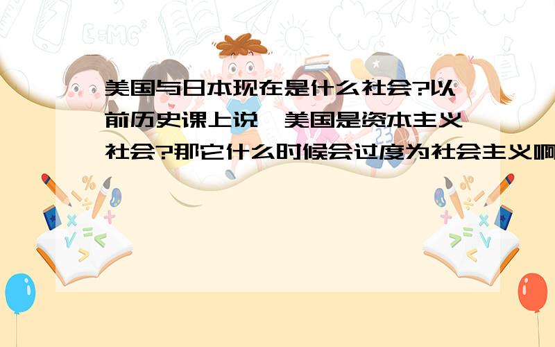 美国与日本现在是什么社会?以前历史课上说,美国是资本主义社会?那它什么时候会过度为社会主义啊?不会是在中国成共产主义的时候吧?