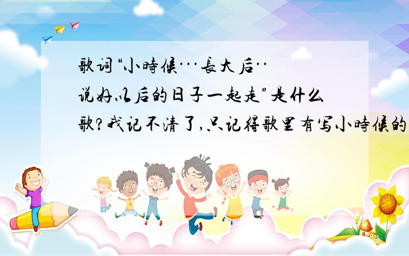 歌词“小时候···长大后··说好以后的日子一起走”是什么歌?我记不清了,只记得歌里有写小时候的,也有长大的,意思是以后的人生路一起走不是这首!是 一首情歌,意思是男孩女孩约定手牵