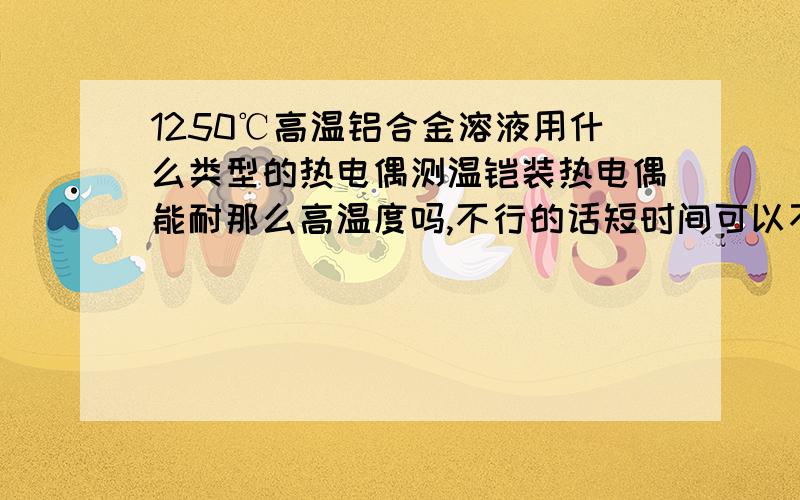 1250℃高温铝合金溶液用什么类型的热电偶测温铠装热电偶能耐那么高温度吗,不行的话短时间可以不贵金属热电偶买不起啊，还有什么好方法