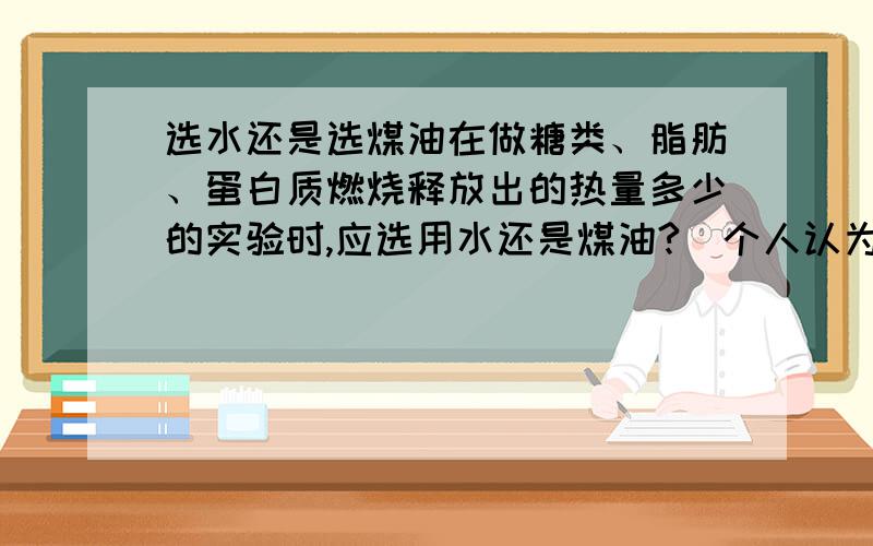 选水还是选煤油在做糖类、脂肪、蛋白质燃烧释放出的热量多少的实验时,应选用水还是煤油?（个人认为应用水,应为比热大,受温度影响小,所以可以减少热损失时减少误差.）但是老师说是选