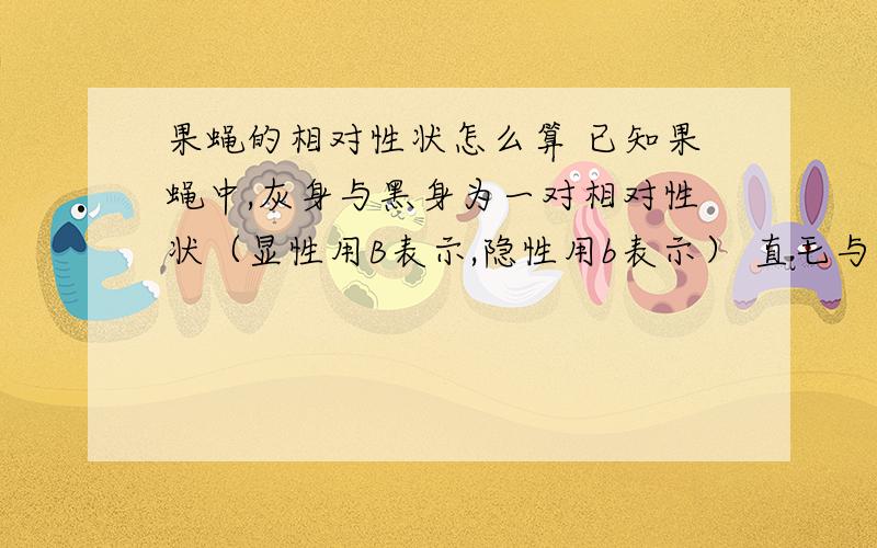 果蝇的相对性状怎么算 已知果蝇中,灰身与黑身为一对相对性状（显性用B表示,隐性用b表示） 直毛与分叉毛为一对相对性状（显性用F表示,隐性用f表示） 两只亲代果蝇杂交得到以下子代类型