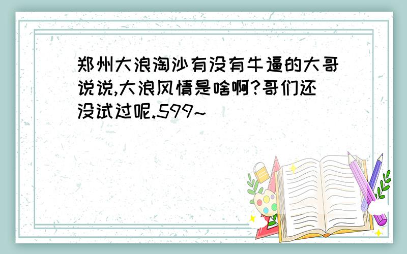 郑州大浪淘沙有没有牛逼的大哥说说,大浪风情是啥啊?哥们还没试过呢.599~