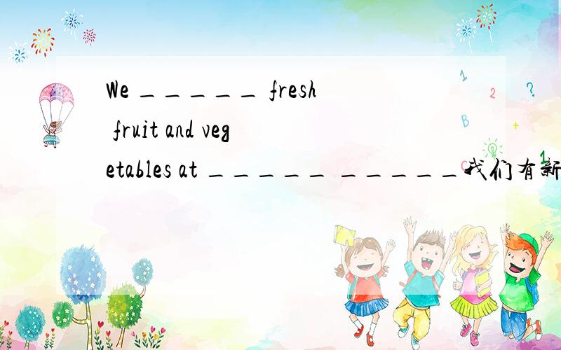 We _____ fresh fruit and vegetables at _____ _____我们有新鲜的水果和蔬菜,价格优惠.