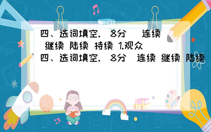 四、选词填空.（8分） 连续 继续 陆续 持续 1.观众四、选词填空.（8分）连续 继续 陆续 持续1.观众们（）走进了电影院.2.战斗已经（）了三天三夜.3.他休息了一会儿,又（）干起活来4.大雨（