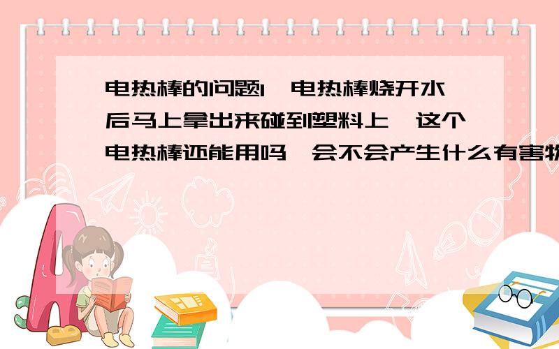 电热棒的问题1　电热棒烧开水后马上拿出来碰到塑料上,这个电热棒还能用吗,会不会产生什么有害物质啊,2　如果不能用在这种情况下用了之后这个暖壶还能不能用,有害物质会不会留在暖壶