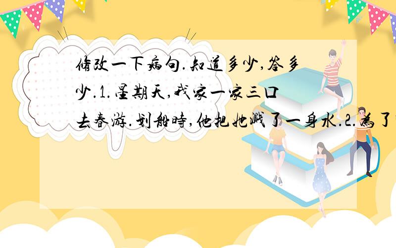 修改一下病句.知道多少,答多少.1.星期天,我家一家三口去春游.划船时,他把她溅了一身水.2.为了防止不生病,我们要坚持锻炼身体.3.我们现在的生活水平不断改善,生活条件不断提高.4.我非常喜