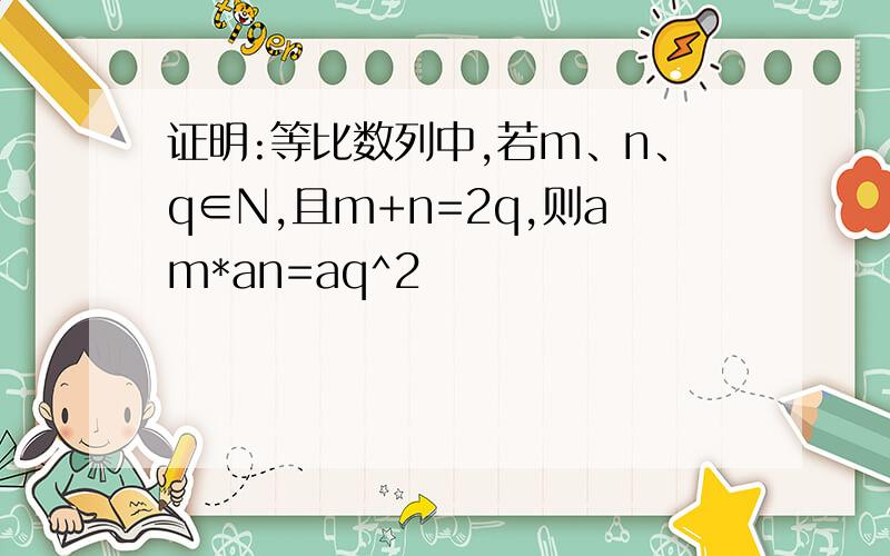 证明:等比数列中,若m、n、q∈N,且m+n=2q,则am*an=aq^2