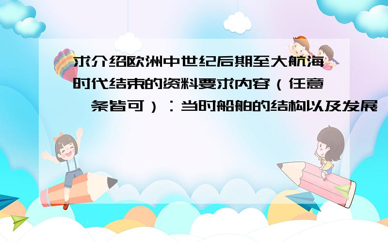 求介绍欧洲中世纪后期至大航海时代结束的资料要求内容（任意一条皆可）：当时船舶的结构以及发展,以及各国船舶的区别.比如说横帆、纵帆的区别和发展,商船、战舰等具体的区别原理；