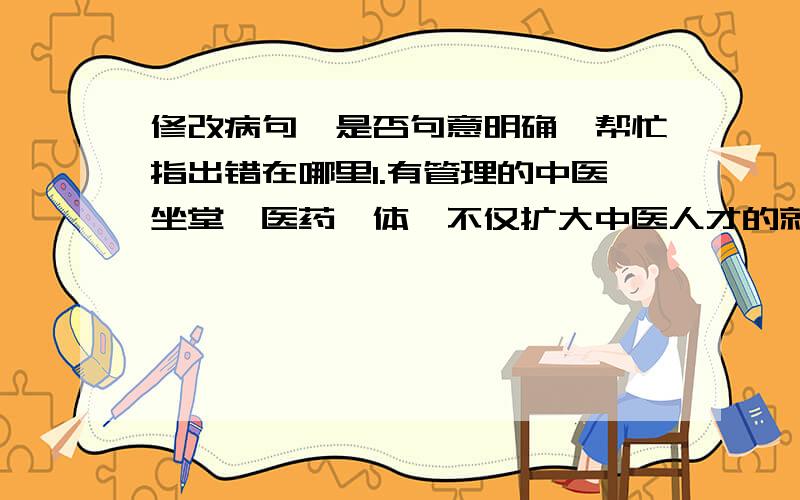 修改病句,是否句意明确,帮忙指出错在哪里1.有管理的中医坐堂、医药一体,不仅扩大中医人才的就业需求,带动中药种植业的发展,使农民增收,还可为百姓就医带来便利,减轻百姓的医药负担,一