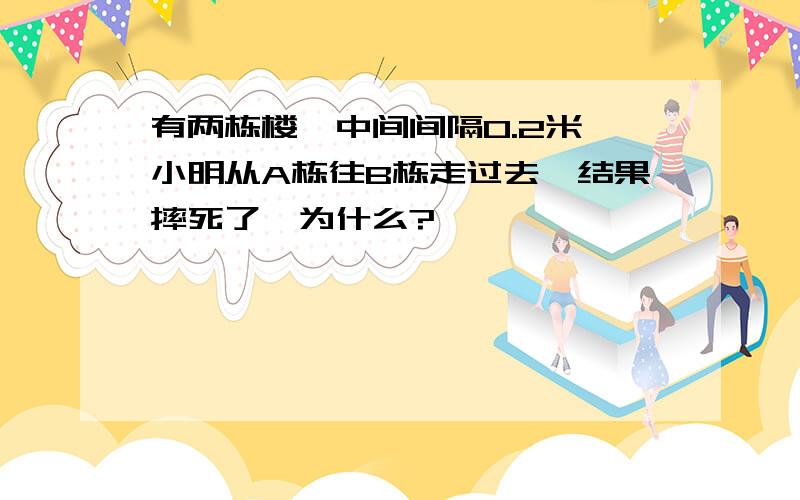 有两栋楼,中间间隔0.2米,小明从A栋往B栋走过去,结果摔死了,为什么?