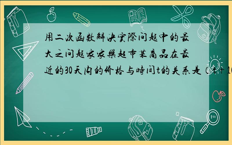 用二次函数解决实际问题中的最大之问题家家乐超市某商品在最近的30天内的价格与时间t的关系是（t+10）；销售量与时间t的关系是（35-t）.其中0小于t小于等于30,t为整数.求这种商品何时获