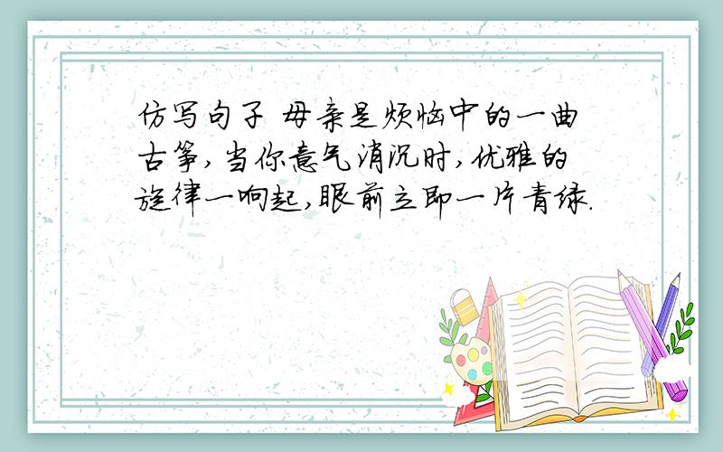 仿写句子 母亲是烦恼中的一曲古筝,当你意气消沉时,优雅的旋律一响起,眼前立即一片青绿.