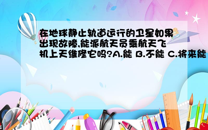 在地球静止轨道运行的卫星如果出现故障,能派航天员乘航天飞机上天维修它吗?A.能 B.不能 C.将来能