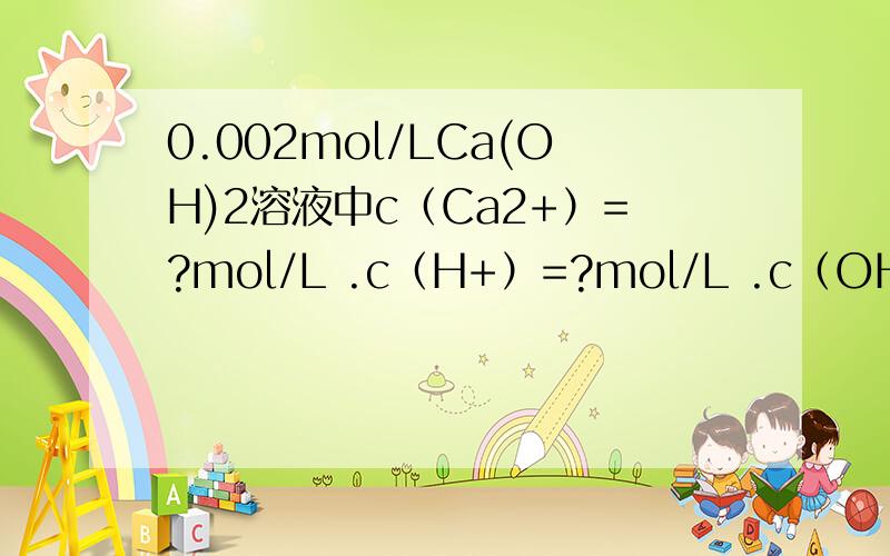 0.002mol/LCa(OH)2溶液中c（Ca2+）=?mol/L .c（H+）=?mol/L .c（OH-）=?mol/L为什么