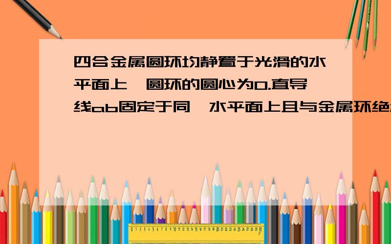 四合金属圆环均静置于光滑的水平面上,圆环的圆心为O.直导线ab固定于同一水平面上且与金属环绝缘,二者之间的摩擦不计,ab中通有由a 至b 的电流.当ab中的电流增大时,金属环向左平动的是B