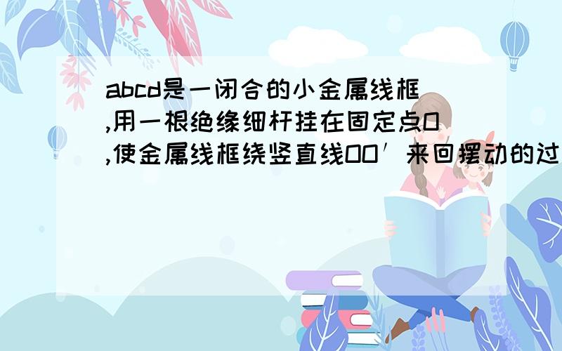 abcd是一闭合的小金属线框,用一根绝缘细杆挂在固定点O,使金属线框绕竖直线OO′来回摆动的过程中穿过水平方向的匀强磁场区域,磁感线方向跟线框平面垂直,若悬点摩擦和空气阻力均不计,则A