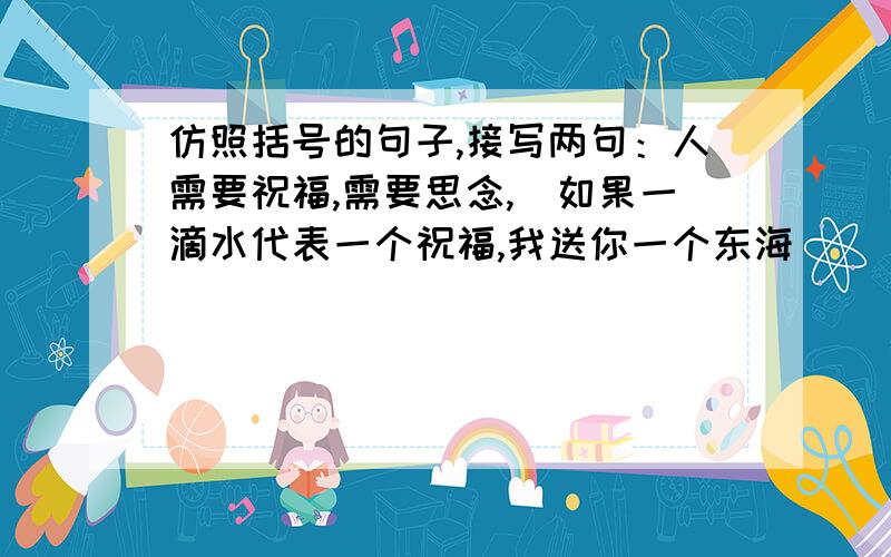 仿照括号的句子,接写两句：人需要祝福,需要思念,（如果一滴水代表一个祝福,我送你一个东海